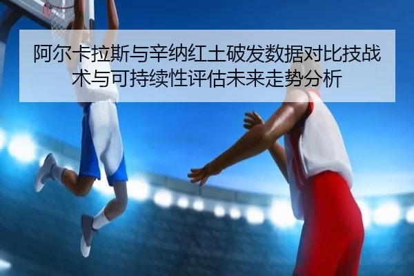 阿尔卡拉斯与辛纳红土破发数据对比技战术与可持续性评估未来走势分析