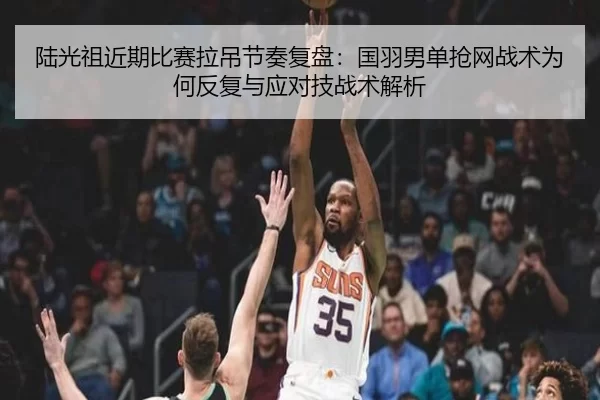 陆光祖近期比赛拉吊节奏复盘：国羽男单抢网战术为何反复与应对技战术解析