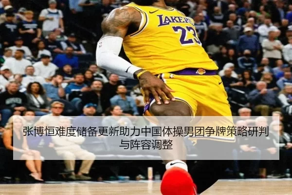 张博恒难度储备更新助力中国体操男团争牌策略研判与阵容调整